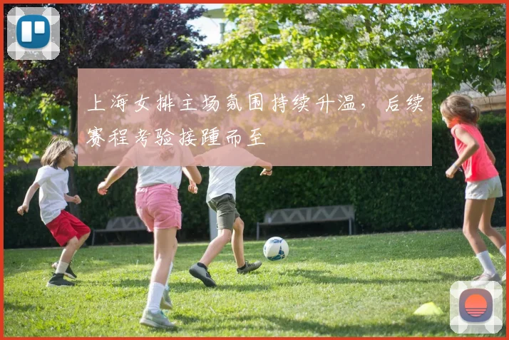 上海女排主场氛围持续升温，后续赛程考验接踵而至